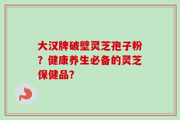 大汉牌破壁灵芝孢子粉？健康养生必备的灵芝保健品？-第1张图片-卓越灵芝孢子粉