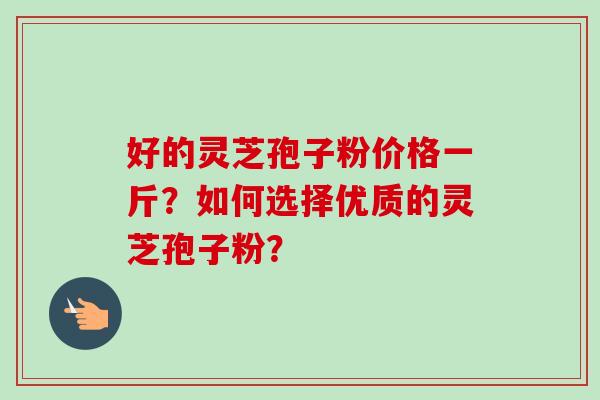 好的灵芝孢子粉价格一斤？如何选择优质的灵芝孢子粉？-第1张图片-卓越灵芝孢子粉