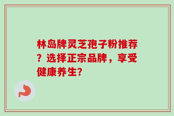 林岛牌灵芝孢子粉推荐?选择正宗品牌,享受健康养生?-第1张图片-卓越灵芝孢子粉 林岛牌灵芝孢子粉推荐?选择正宗品牌,享受健康养生?-第1张图片-卓越灵芝孢子粉