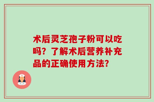 术后灵芝孢子粉可以吃吗?了解术后营养补充品的正确使用方法?-第1张图片-卓越灵芝孢子粉 术后灵芝孢子粉可以吃吗?了解术后营养补充品的正确使用方法?-第1张图片-卓越灵芝孢子粉
