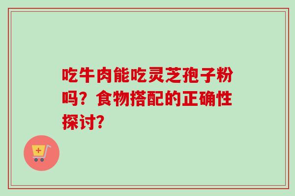 吃牛肉能吃灵芝孢子粉吗？食物搭配的正确性探讨？-第1张图片-卓越灵芝孢子粉