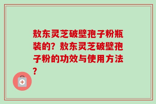 敖东灵芝破壁孢子粉瓶装的？敖东灵芝破壁孢子粉的功效与使用方法？-第1张图片-卓越灵芝孢子粉