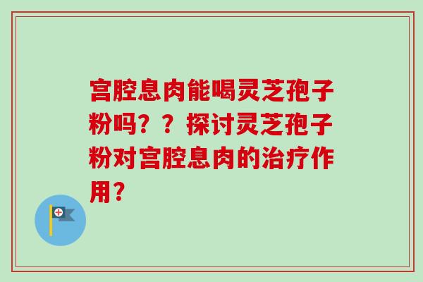 宫腔息肉能喝灵芝孢子粉吗？？探讨灵芝孢子粉对宫腔息肉的治疗作用？-第1张图片-卓越灵芝孢子粉