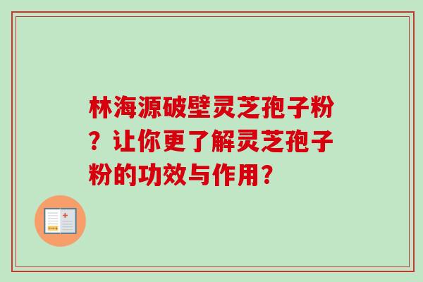 林海源破壁灵芝孢子粉？让你更了解灵芝孢子粉的功效与作用？-第1张图片-卓越灵芝孢子粉