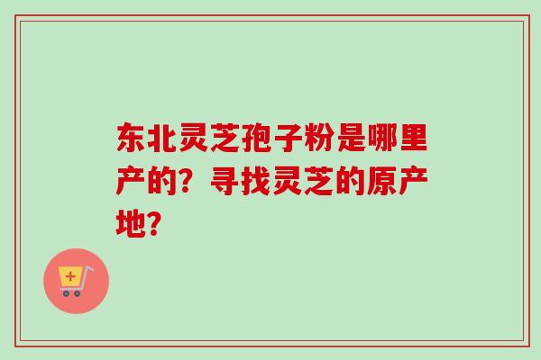 东北灵芝孢子粉是哪里产的？寻找灵芝的原产地？-第1张图片-卓越灵芝孢子粉