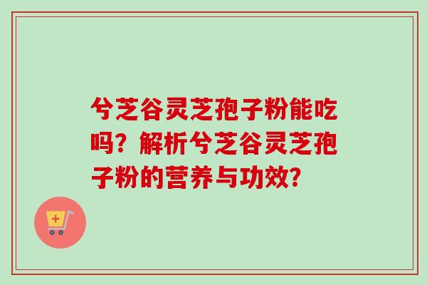 兮芝谷灵芝孢子粉能吃吗？解析兮芝谷灵芝孢子粉的营养与功效？-第1张图片-卓越灵芝孢子粉