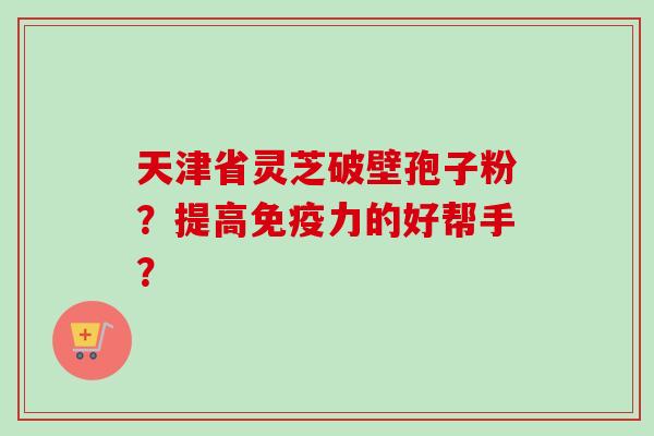 天津省灵芝破壁孢子粉?提高免疫力的好帮手?-第1张图片-卓越灵芝孢子粉 天津省灵芝破壁孢子粉?提高免疫力的好帮手?-第1张图片-卓越灵芝孢子粉