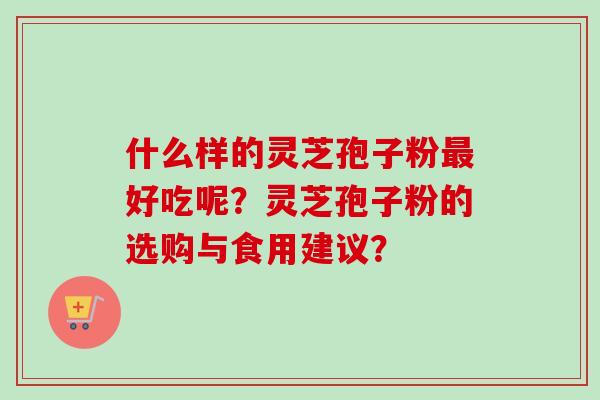 什么样的灵芝孢子粉最好吃呢？灵芝孢子粉的选购与食用建议？-第1张图片-卓越灵芝孢子粉