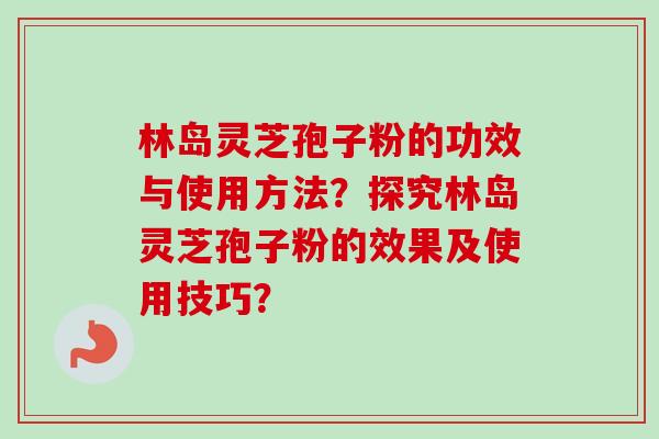 林岛灵芝孢子粉的功效与使用方法？探究林岛灵芝孢子粉的效果及使用技巧？-第1张图片-卓越灵芝孢子粉