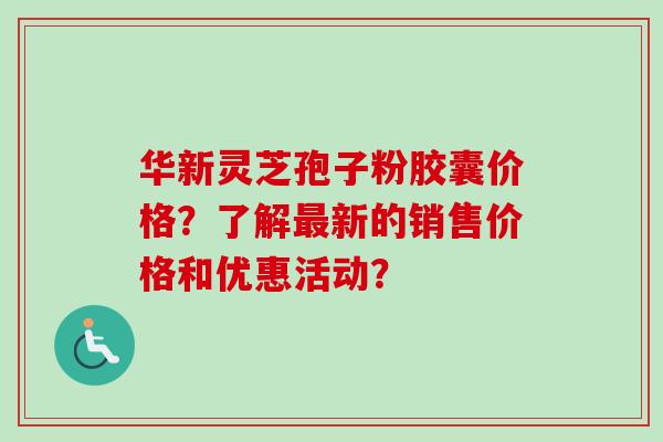 华新灵芝孢子粉胶囊价格？了解最新的销售价格和优惠活动？-第1张图片-卓越灵芝孢子粉