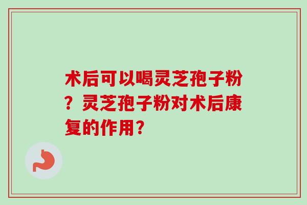 术后可以喝灵芝孢子粉？灵芝孢子粉对术后康复的作用？-第1张图片-卓越灵芝孢子粉