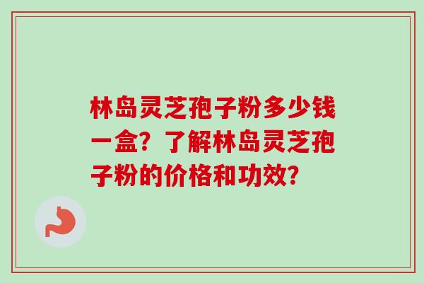 林岛灵芝孢子粉多少钱一盒？了解林岛灵芝孢子粉的价格和功效？-第1张图片-卓越灵芝孢子粉
