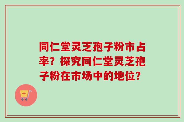 同仁堂灵芝孢子粉市占率？探究同仁堂灵芝孢子粉在市场中的地位？-第1张图片-卓越灵芝孢子粉