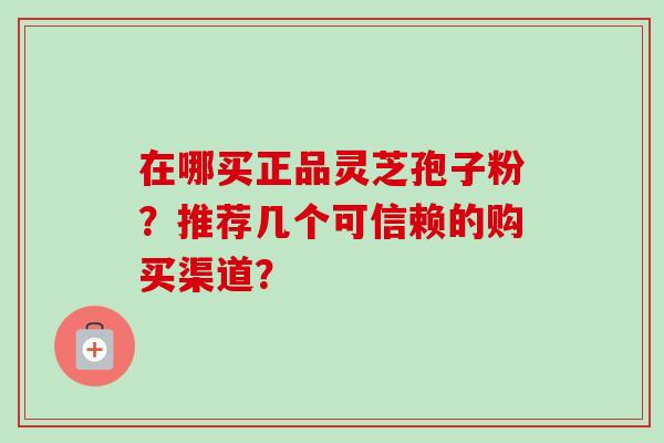 在哪买正品灵芝孢子粉？推荐几个可信赖的购买渠道？-第1张图片-卓越灵芝孢子粉