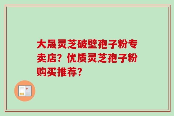 大晟灵芝破壁孢子粉专卖店？优质灵芝孢子粉购买推荐？-第1张图片-卓越灵芝孢子粉