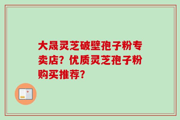 大晟灵芝破壁孢子粉专卖店？优质灵芝孢子粉购买推荐？-第1张图片-卓岳灵芝孢子粉