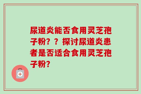 尿道炎能否食用灵芝孢子粉??探讨尿道炎患者是否适合食用灵芝孢子粉?-第1张图片-卓越灵芝孢子粉 尿道炎能否食用灵芝孢子粉??探讨尿道炎患者是否适合食用灵芝孢子粉?-第1张图片-卓越灵芝孢子粉