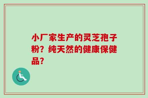 小厂家生产的灵芝孢子粉？纯天然的健康保健品？-第1张图片-卓越灵芝孢子粉