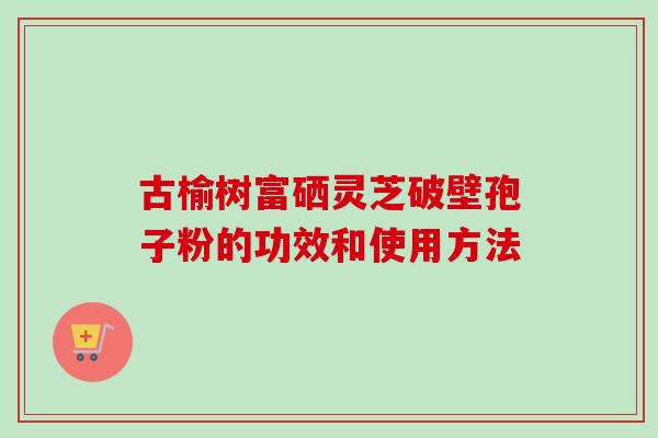 古榆树富硒灵芝破壁孢子粉的功效和使用方法-第1张图片-卓越灵芝孢子粉 古榆树富硒灵芝破壁孢子粉的功效和使用方法-第1张图片-卓越灵芝孢子粉