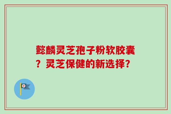 懿麟灵芝孢子粉软胶囊？灵芝保健的新选择？-第1张图片-卓越灵芝孢子粉