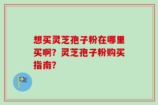 想买灵芝孢子粉在哪里买啊?灵芝孢子粉购买指南?-第1张图片-卓越灵芝孢子粉 想买灵芝孢子粉在哪里买啊?灵芝孢子粉购买指南?-第1张图片-卓越灵芝孢子粉