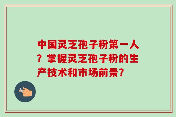 中国灵芝孢子粉第一人?掌握灵芝孢子粉的生产技术和市场前景?-第1张图片-卓越灵芝孢子粉 中国灵芝孢子粉第一人?掌握灵芝孢子粉的生产技术和市场前景?-第1张图片-卓越灵芝孢子粉