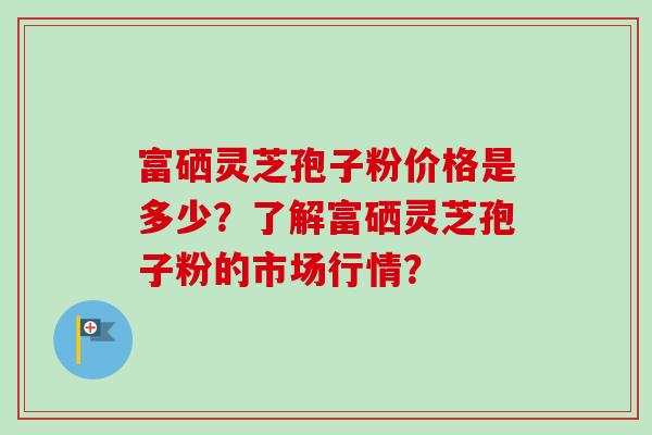 富硒灵芝孢子粉价格是多少？了解富硒灵芝孢子粉的市场行情？-第1张图片-卓越灵芝孢子粉