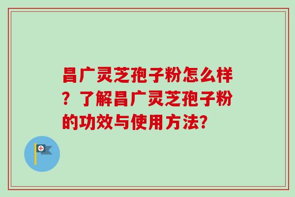 昌广灵芝孢子粉怎么样？了解昌广灵芝孢子粉的功效与使用方法？-第1张图片-卓越灵芝孢子粉