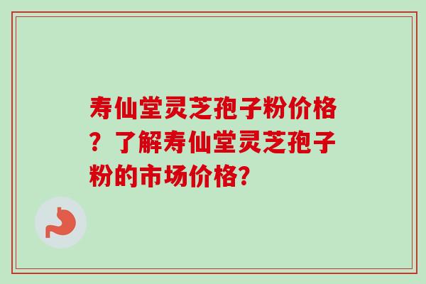 寿仙堂灵芝孢子粉价格？了解寿仙堂灵芝孢子粉的市场价格？-第1张图片-卓岳灵芝孢子粉