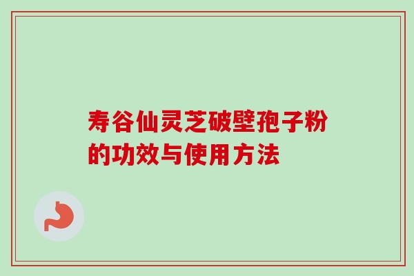 寿谷仙灵芝破壁孢子粉的功效与使用方法-第1张图片-卓越灵芝孢子粉