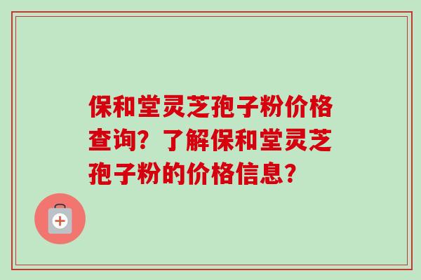 保和堂灵芝孢子粉价格查询？了解保和堂灵芝孢子粉的价格信息？-第1张图片-卓越灵芝孢子粉