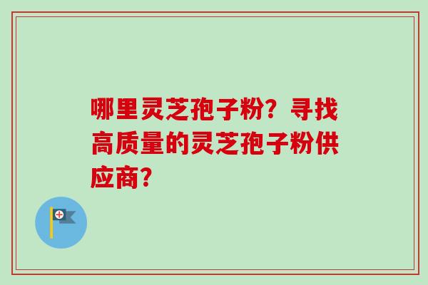 哪里灵芝孢子粉？寻找高质量的灵芝孢子粉供应商？-第1张图片-卓越灵芝孢子粉
