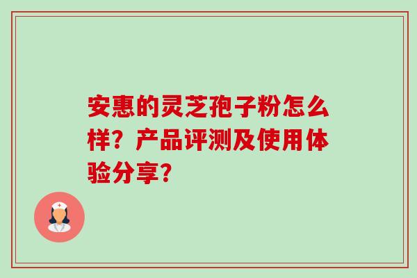 安惠的灵芝孢子粉怎么样？产品评测及使用体验分享？-第1张图片-卓越灵芝孢子粉