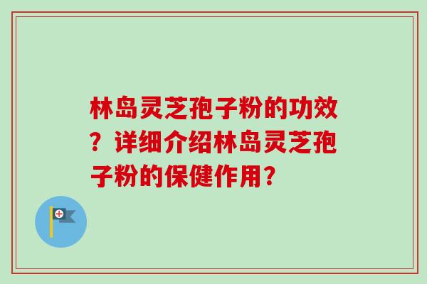 林岛灵芝孢子粉的功效？详细介绍林岛灵芝孢子粉的保健作用？-第1张图片-卓岳灵芝孢子粉