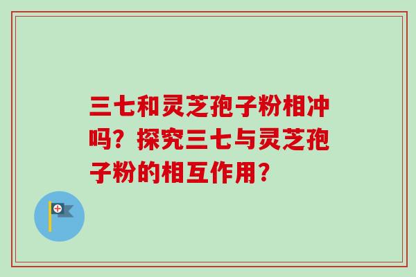 三七和灵芝孢子粉相冲吗?探究三七与灵芝孢子粉的相互作用?-第1张图片-卓越灵芝孢子粉 三七和灵芝孢子粉相冲吗?探究三七与灵芝孢子粉的相互作用?-第1张图片-卓越灵芝孢子粉