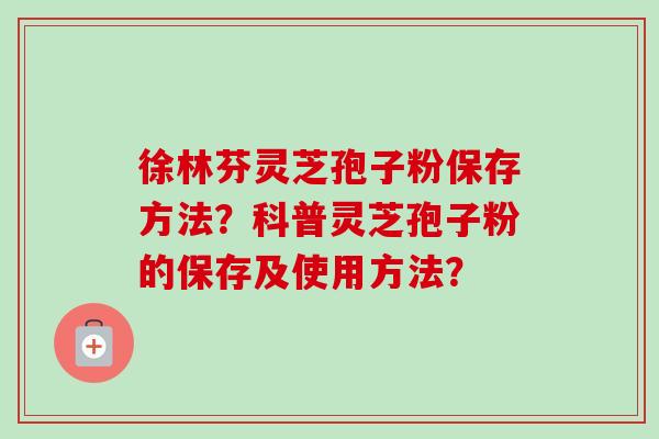 徐林芬灵芝孢子粉保存方法？科普灵芝孢子粉的保存及使用方法？-第1张图片-卓越灵芝孢子粉
