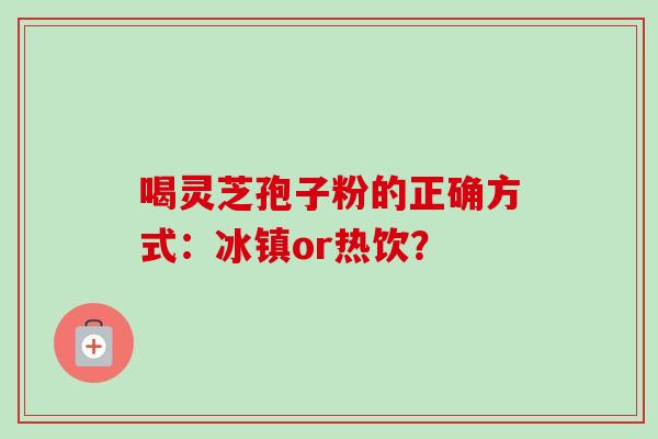 喝灵芝孢子粉的正确方式：冰镇or热饮？-第1张图片-卓越灵芝孢子粉