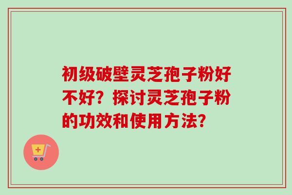 初级破壁灵芝孢子粉好不好？探讨灵芝孢子粉的功效和使用方法？-第1张图片-卓越灵芝孢子粉