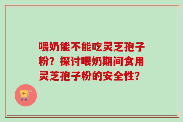 喂奶能不能吃灵芝孢子粉？探讨喂奶期间食用灵芝孢子粉的安全性？-第1张图片-卓越灵芝孢子粉