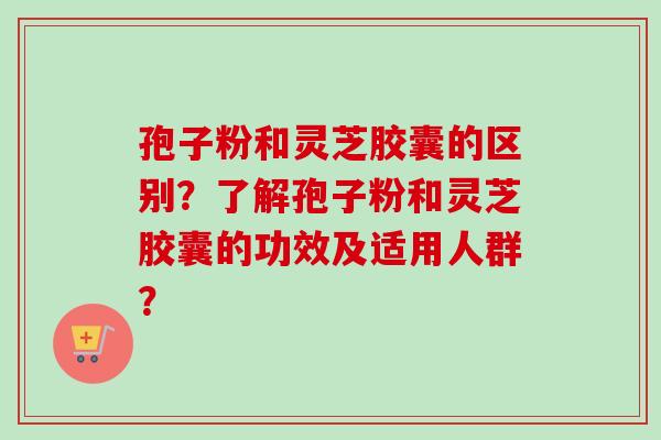 孢子粉和灵芝胶囊的区别?了解孢子粉和灵芝胶囊的功效及适用人群?-第1张图片-卓越灵芝孢子粉 孢子粉和灵芝胶囊的区别?了解孢子粉和灵芝胶囊的功效及适用人群?-第1张图片-卓越灵芝孢子粉