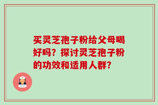 买灵芝孢子粉给父母喝好吗？探讨灵芝孢子粉的功效和适用人群？-第1张图片-卓越灵芝孢子粉
