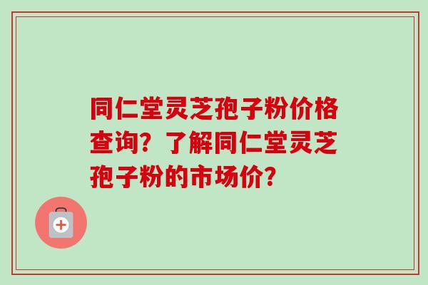 同仁堂灵芝孢子粉价格查询?了解同仁堂灵芝孢子粉的市场价?-第1张图片-卓越灵芝孢子粉 同仁堂灵芝孢子粉价格查询?了解同仁堂灵芝孢子粉的市场价?-第1张图片-卓越灵芝孢子粉