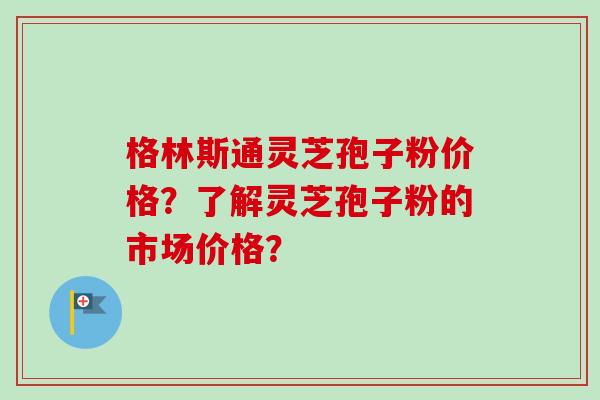 格林斯通灵芝孢子粉价格？了解灵芝孢子粉的市场价格？-第1张图片-卓越灵芝孢子粉