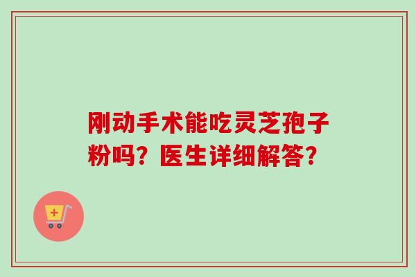 刚动手术能吃灵芝孢子粉吗？医生详细解答？-第1张图片-卓越灵芝孢子粉