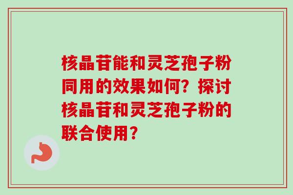 核晶苷能和灵芝孢子粉同用的效果如何？探讨核晶苷和灵芝孢子粉的联合使用？-第1张图片-卓岳灵芝孢子粉