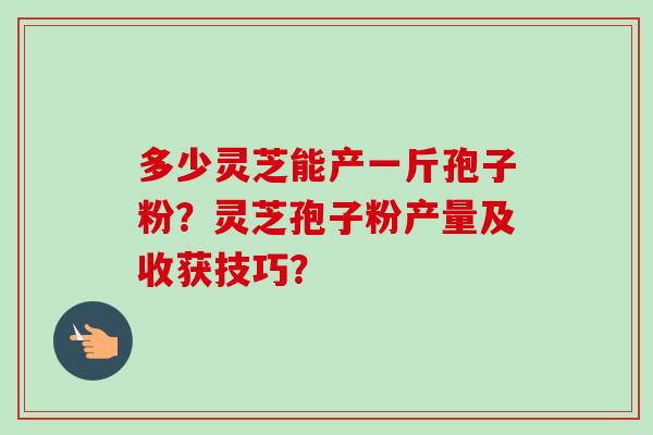 多少灵芝能产一斤孢子粉?灵芝孢子粉产量及收获技巧?-第1张图片-卓越灵芝孢子粉 多少灵芝能产一斤孢子粉?灵芝孢子粉产量及收获技巧?-第1张图片-卓越灵芝孢子粉