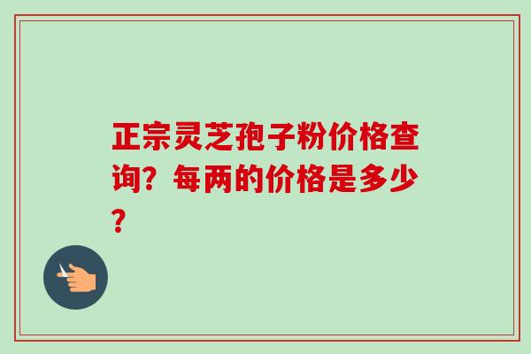 正宗灵芝孢子粉价格查询？每两的价格是多少？-第1张图片-卓越灵芝孢子粉