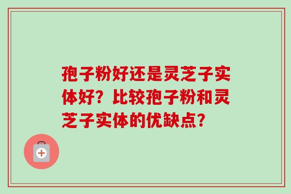 孢子粉好还是灵芝子实体好？比较孢子粉和灵芝子实体的优缺点？-第1张图片-卓越灵芝孢子粉