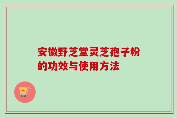 安徽野芝堂灵芝孢子粉的功效与使用方法-第1张图片-卓越灵芝孢子粉