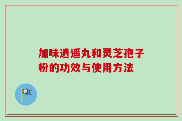 加味逍遥丸和灵芝孢子粉的功效与使用方法-第1张图片-卓越灵芝孢子粉